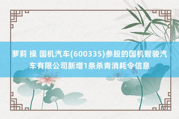 萝莉 操 国机汽车(600335)参股的国机智骏汽车有限公司新增1条杀青消耗令信息