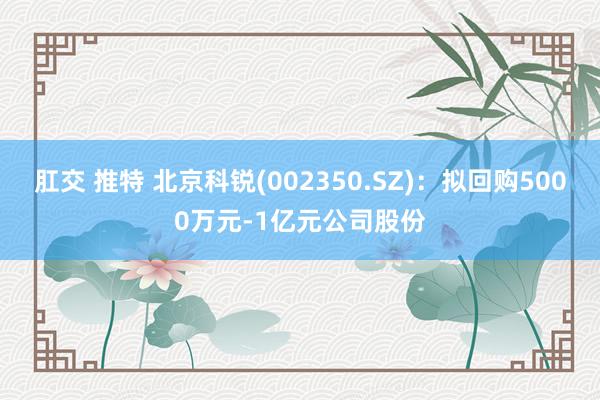 肛交 推特 北京科锐(002350.SZ)：拟回购5000万元-1亿元公司股份