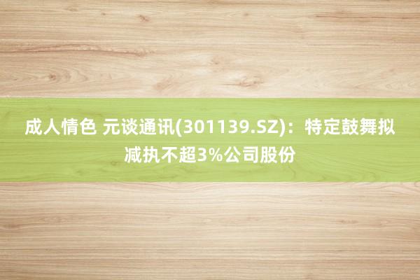 成人情色 元谈通讯(301139.SZ)：特定鼓舞拟减执不超3%公司股份