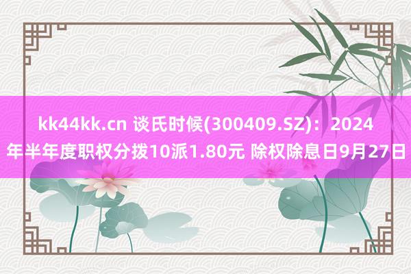 kk44kk.cn 谈氏时候(300409.SZ)：2024年半年度职权分拨10派1.80元 除权除息日9月27日