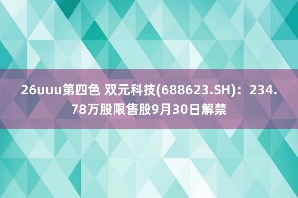 26uuu第四色 双元科技(688623.SH)：234.78万股限售股9月30日解禁