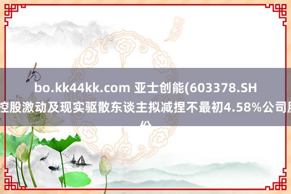 bo.kk44kk.com 亚士创能(603378.SH)：控股激动及现实驱散东谈主拟减捏不最初4.58%公司股份