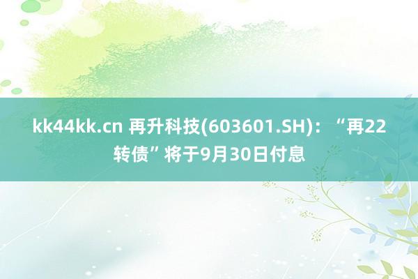 kk44kk.cn 再升科技(603601.SH)：“再22转债”将于9月30日付息