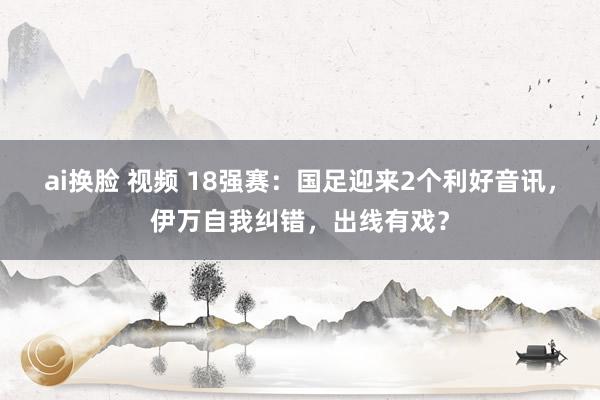 ai换脸 视频 18强赛：国足迎来2个利好音讯，伊万自我纠错，出线有戏？