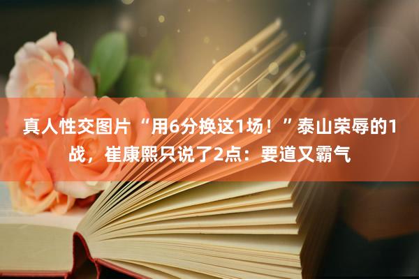 真人性交图片 “用6分换这1场！”泰山荣辱的1战，崔康熙只说了2点：要道又霸气