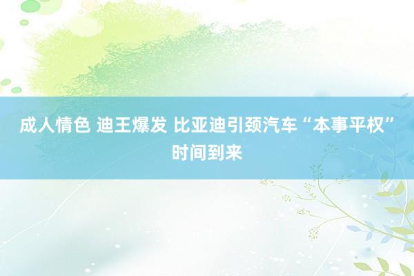 成人情色 迪王爆发 比亚迪引颈汽车“本事平权”时间到来