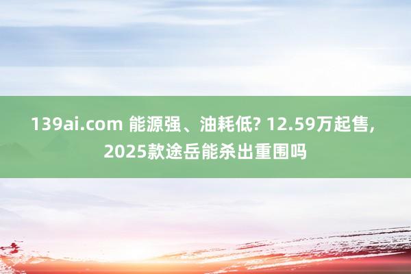 139ai.com 能源强、油耗低? 12.59万起售， 2025款途岳能杀出重围吗