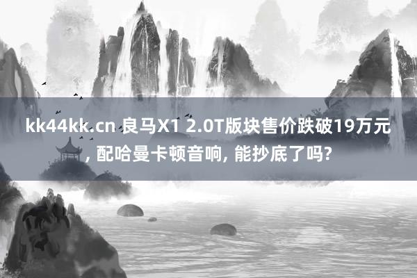 kk44kk.cn 良马X1 2.0T版块售价跌破19万元， 配哈曼卡顿音响， 能抄底了吗?