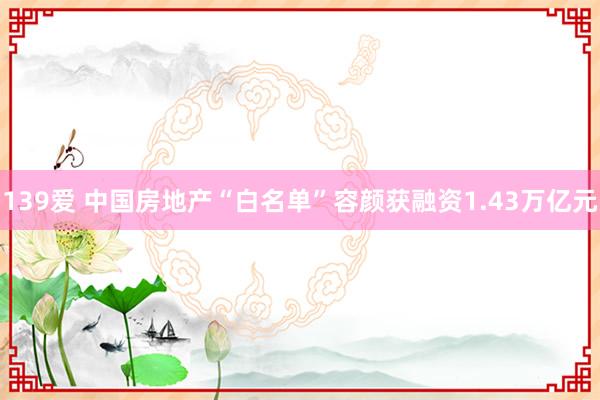 139爱 中国房地产“白名单”容颜获融资1.43万亿元