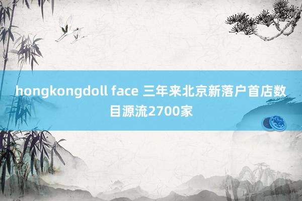 hongkongdoll face 三年来北京新落户首店数目源流2700家