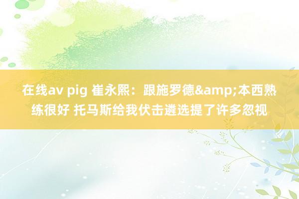 在线av pig 崔永熙：跟施罗德&本西熟练很好 托马斯给我伏击遴选提了许多忽视