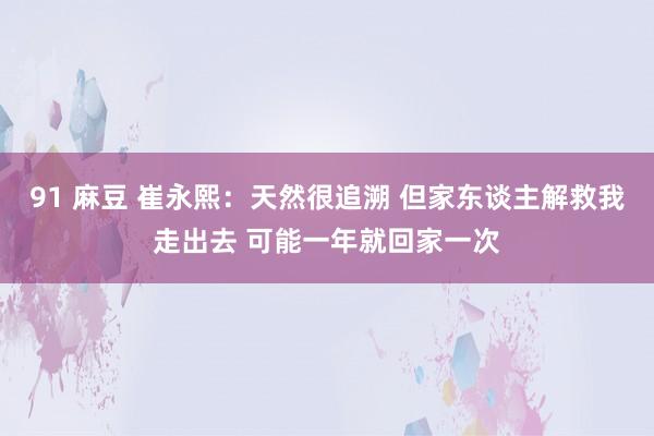 91 麻豆 崔永熙：天然很追溯 但家东谈主解救我走出去 可能一年就回家一次