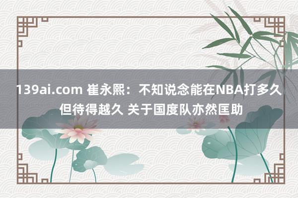 139ai.com 崔永熙：不知说念能在NBA打多久 但待得越久 关于国度队亦然匡助