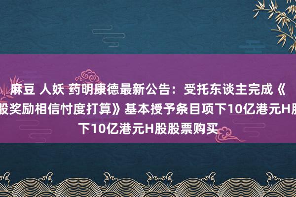 麻豆 人妖 药明康德最新公告：受托东谈主完成《2024年H股奖励相信忖度打算》基本授予条目项下10亿港元H股股票购买