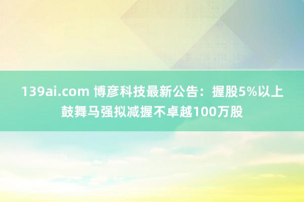 139ai.com 博彦科技最新公告：握股5%以上鼓舞马强拟减握不卓越100万股