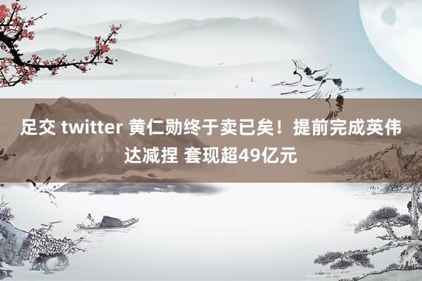 足交 twitter 黄仁勋终于卖已矣！提前完成英伟达减捏 套现超49亿元