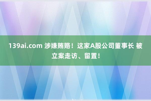 139ai.com 涉嫌贿赂！这家A股公司董事长 被立案走访、留置！