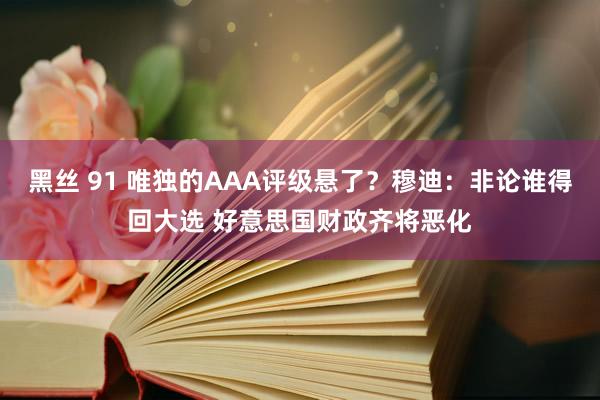 黑丝 91 唯独的AAA评级悬了？穆迪：非论谁得回大选 好意思国财政齐将恶化