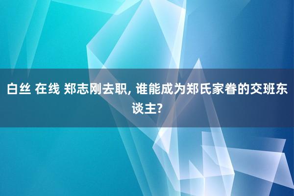 白丝 在线 郑志刚去职， 谁能成为郑氏家眷的交班东谈主?