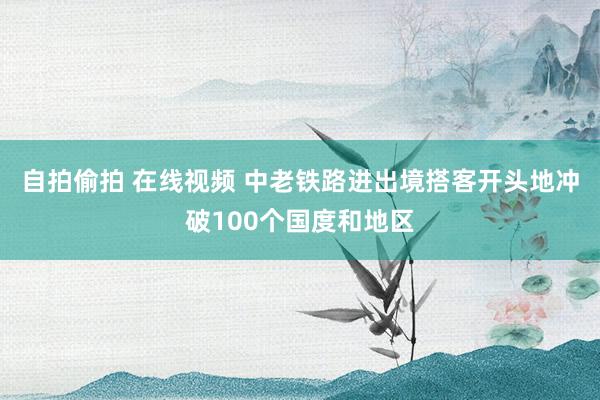 自拍偷拍 在线视频 中老铁路进出境搭客开头地冲破100个国度和地区