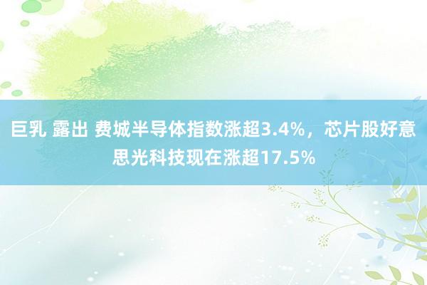 巨乳 露出 费城半导体指数涨超3.4%，芯片股好意思光科技现在涨超17.5%