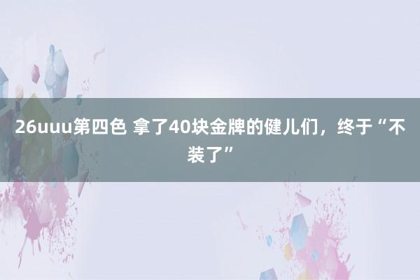 26uuu第四色 拿了40块金牌的健儿们，终于“不装了”