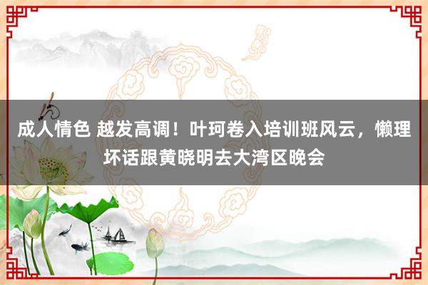 成人情色 越发高调！叶珂卷入培训班风云，懒理坏话跟黄晓明去大湾区晚会