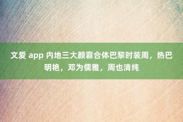 文爱 app 内地三大颜霸合体巴黎时装周，热巴明艳，邓为儒雅，周也清纯