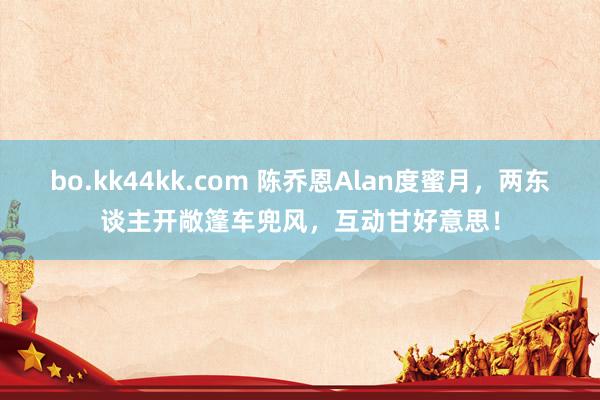 bo.kk44kk.com 陈乔恩Alan度蜜月，两东谈主开敞篷车兜风，互动甘好意思！