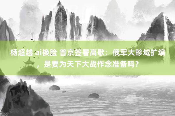 杨超越 ai换脸 普京签署高歌：俄军大畛域扩编，是要为天下大战作念准备吗？