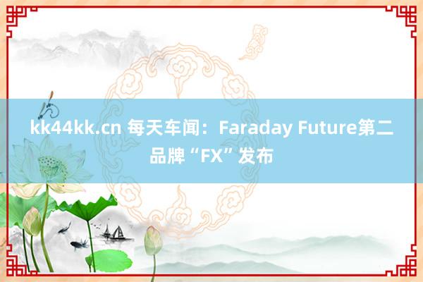 kk44kk.cn 每天车闻：Faraday Future第二品牌“FX”发布