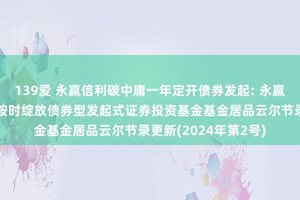 139爱 永赢信利碳中庸一年定开债券发起: 永赢信利碳中庸主题一年按时绽放债券型发起式证券投资基金基金居品云尔节录更新(2024年第2号)