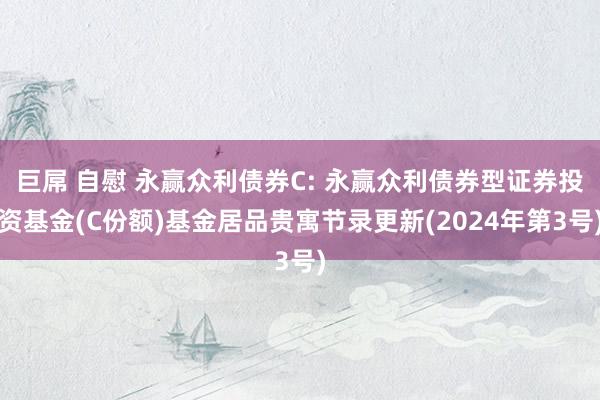 巨屌 自慰 永赢众利债券C: 永赢众利债券型证券投资基金(C份额)基金居品贵寓节录更新(2024年第3号)