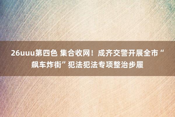 26uuu第四色 集合收网！成齐交警开展全市“飙车炸街”犯法犯法专项整治步履