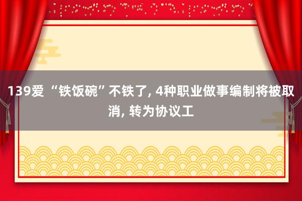 139爱 “铁饭碗”不铁了， 4种职业做事编制将被取消， 转为协议工