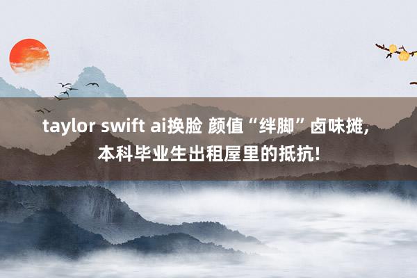 taylor swift ai换脸 颜值“绊脚”卤味摊， 本科毕业生出租屋里的抵抗!