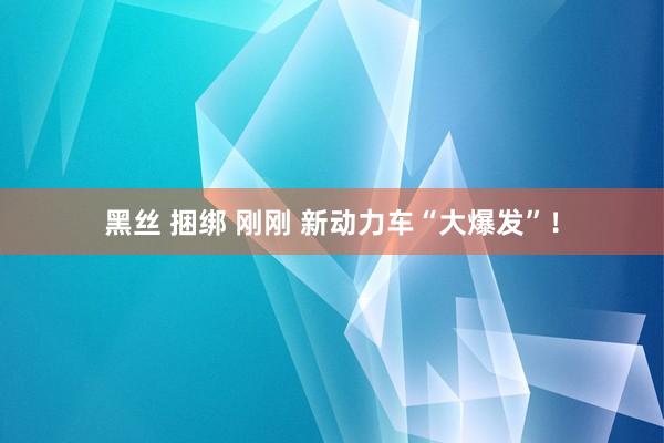 黑丝 捆绑 刚刚 新动力车“大爆发”！