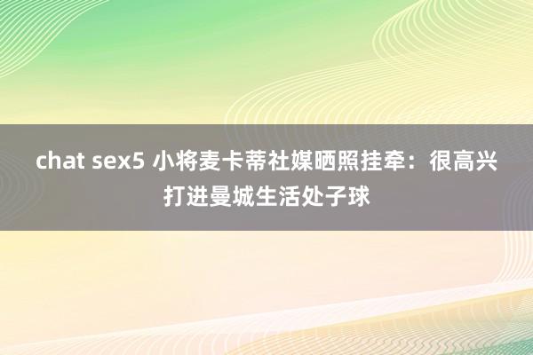 chat sex5 小将麦卡蒂社媒晒照挂牵：很高兴打进曼城生活处子球