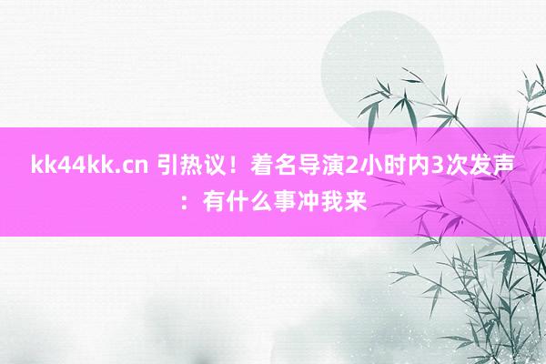 kk44kk.cn 引热议！着名导演2小时内3次发声：有什么事冲我来