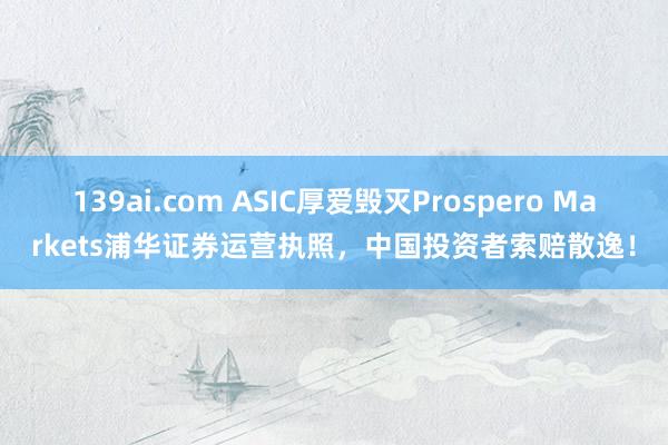 139ai.com ASIC厚爱毁灭Prospero Markets浦华证券运营执照，中国投资者索赔散逸！