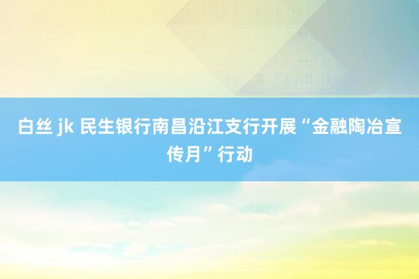 白丝 jk 民生银行南昌沿江支行开展“金融陶冶宣传月”行动