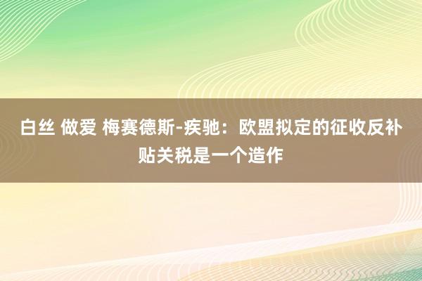 白丝 做爱 梅赛德斯-疾驰：欧盟拟定的征收反补贴关税是一个造作