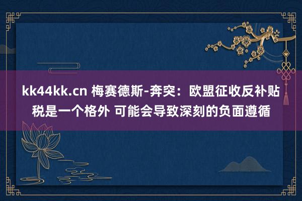 kk44kk.cn 梅赛德斯-奔突：欧盟征收反补贴税是一个格外 可能会导致深刻的负面遵循