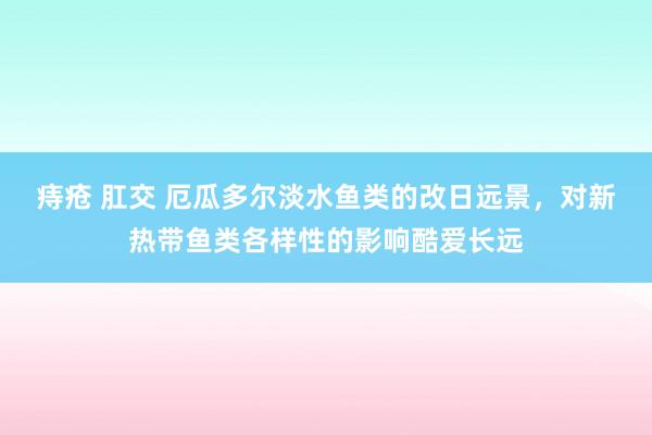 痔疮 肛交 厄瓜多尔淡水鱼类的改日远景，对新热带鱼类各样性的影响酷爱长远