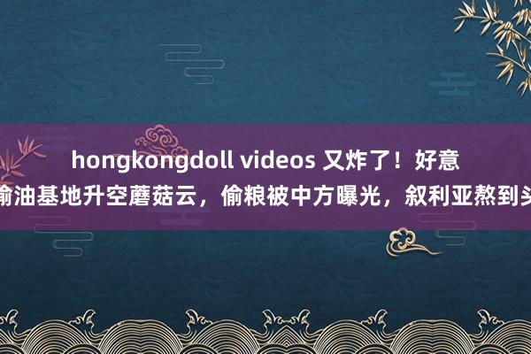 hongkongdoll videos 又炸了！好意思偷油基地升空蘑菇云，偷粮被中方曝光，叙利亚熬到头了