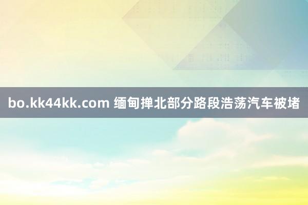 bo.kk44kk.com 缅甸掸北部分路段浩荡汽车被堵