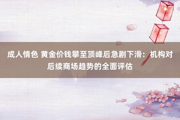 成人情色 黄金价钱攀至顶峰后急剧下滑：机构对后续商场趋势的全面评估