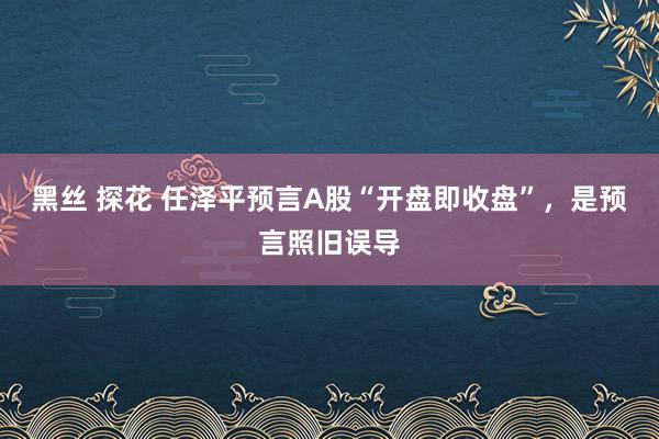 黑丝 探花 任泽平预言A股“开盘即收盘”，是预言照旧误导