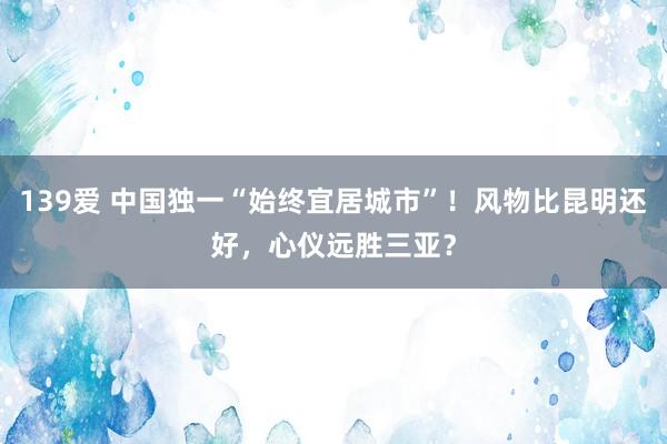 139爱 中国独一“始终宜居城市”！风物比昆明还好，心仪远胜三亚？