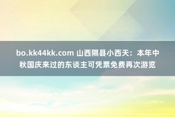 bo.kk44kk.com 山西隰县小西天：本年中秋国庆来过的东谈主可凭票免费再次游览